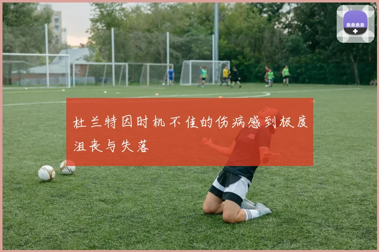 杜兰特因时机不佳的伤病感到极度沮丧与失落