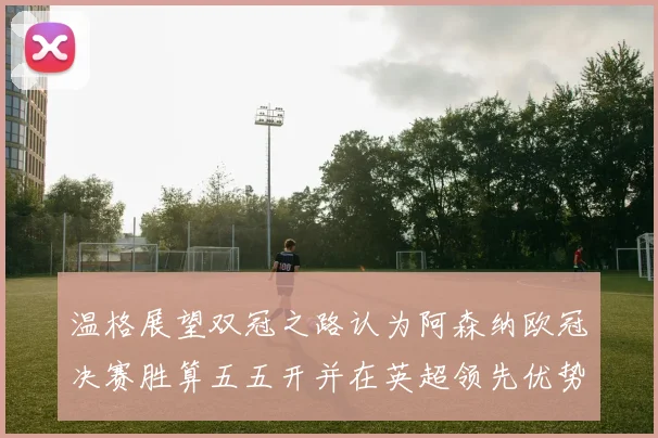 温格展望双冠之路认为阿森纳欧冠决赛胜算五五开并在英超领先优势明显