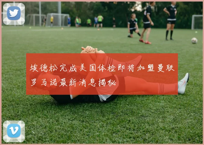 埃德松完成美国体检即将加盟曼联罗马诺最新消息揭秘