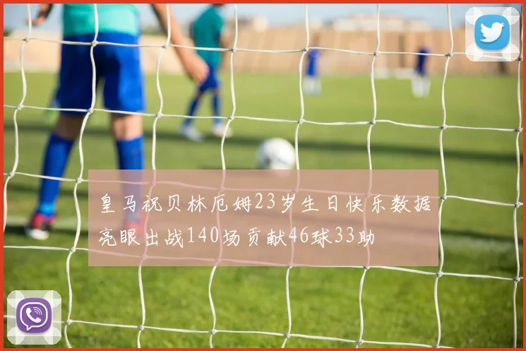 皇马祝贝林厄姆23岁生日快乐数据亮眼出战140场贡献46球33助