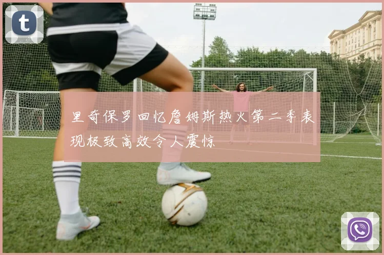 里奇保罗回忆詹姆斯热火第二季表现极致高效令人震惊
