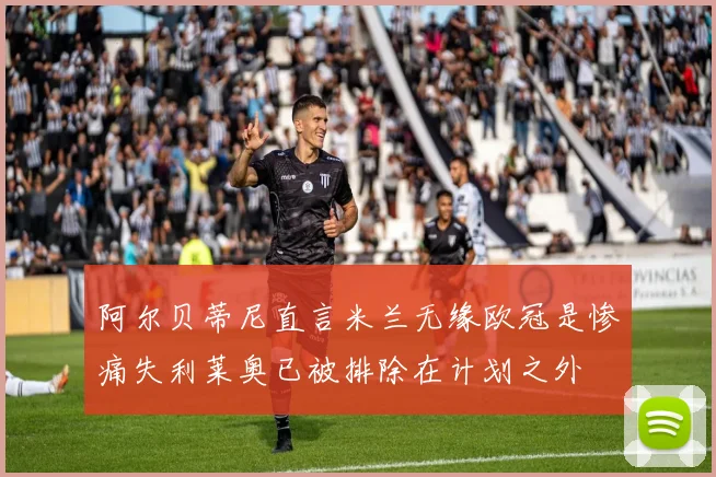 阿尔贝蒂尼直言米兰无缘欧冠是惨痛失利莱奥已被排除在计划之外