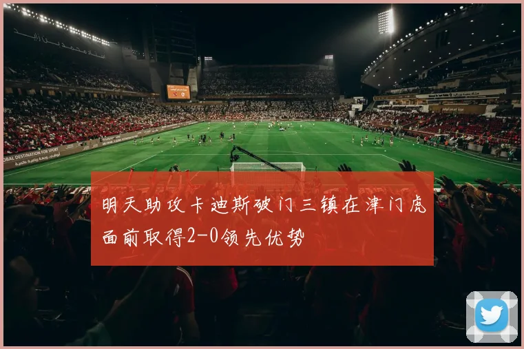 明天助攻卡迪斯破门三镇在津门虎面前取得2-0领先优势