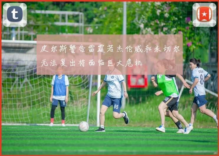 皮尔斯警告雷霆若杰伦威和米切尔无法复出将面临巨大危机