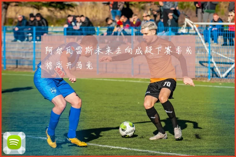 阿尔瓦雷斯未来去向成疑下赛季或将离开马竞