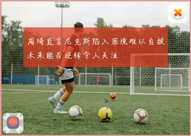 周琦直言尼克斯陷入困境难以自拔未来能否逆转令人关注