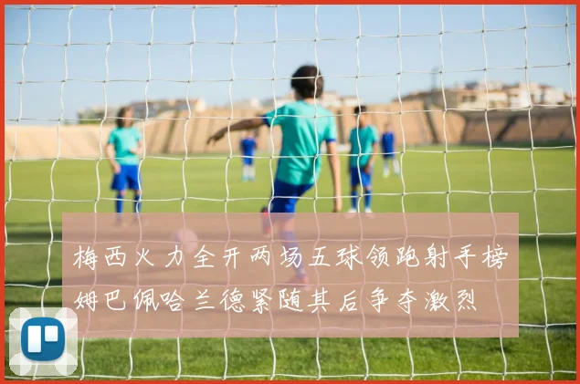 梅西火力全开两场五球领跑射手榜姆巴佩哈兰德紧随其后争夺激烈