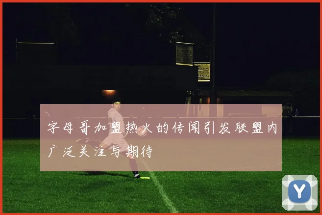 字母哥加盟热火的传闻引发联盟内广泛关注与期待