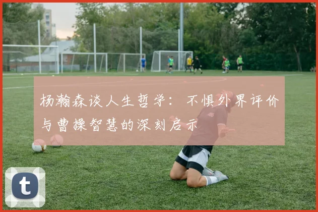 杨瀚森谈人生哲学:不惧外界评价与曹操智慧的深刻启示