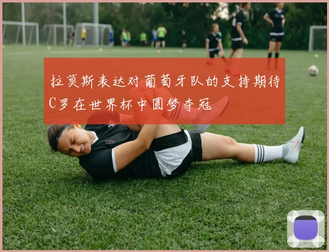拉莫斯表达对葡萄牙队的支持期待C罗在世界杯中圆梦夺冠