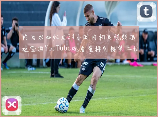 内马尔回归后24小时内相关视频迅速登顶YouTube观看量排行榜第二位