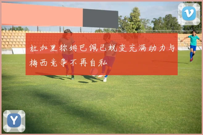 杜加里称姆巴佩已蜕变充满动力与梅西竞争不再自私