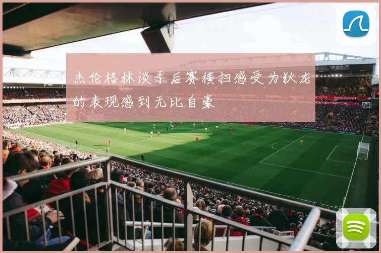 杰伦格林谈季后赛横扫感受为狄龙的表现感到无比自豪