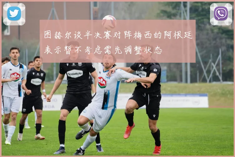 图赫尔谈半决赛对阵梅西的阿根廷表示暂不考虑需先调整状态