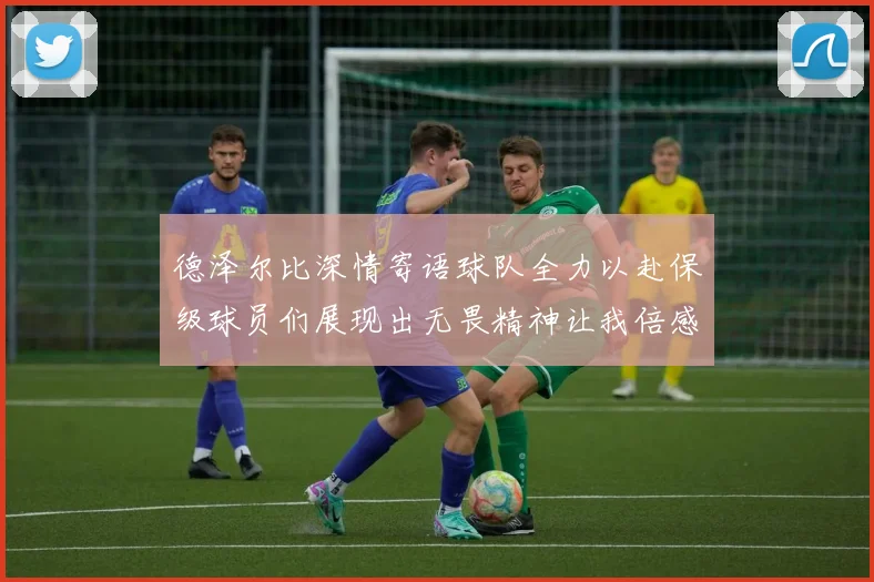 德泽尔比深情寄语球队全力以赴保级球员们展现出无畏精神让我倍感自豪