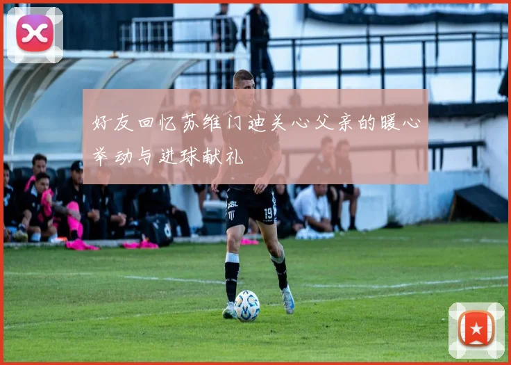 好友回忆苏维门迪关心父亲的暖心举动与进球献礼