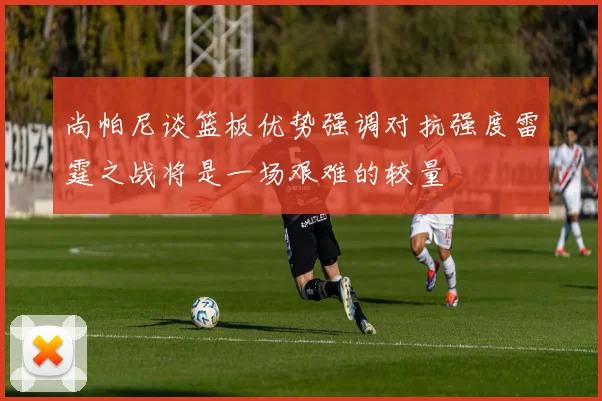 尚帕尼谈篮板优势强调对抗强度雷霆之战将是一场艰难的较量