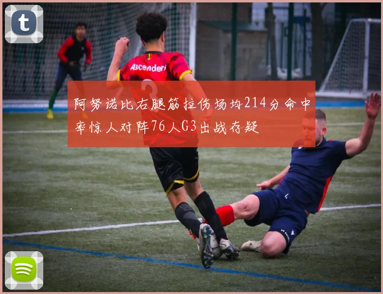 阿努诺比右腿筋拉伤场均214分命中率惊人对阵76人G3出战存疑