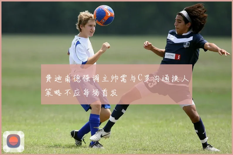 费迪南德强调主帅需与C罗沟通换人策略不应每场首发