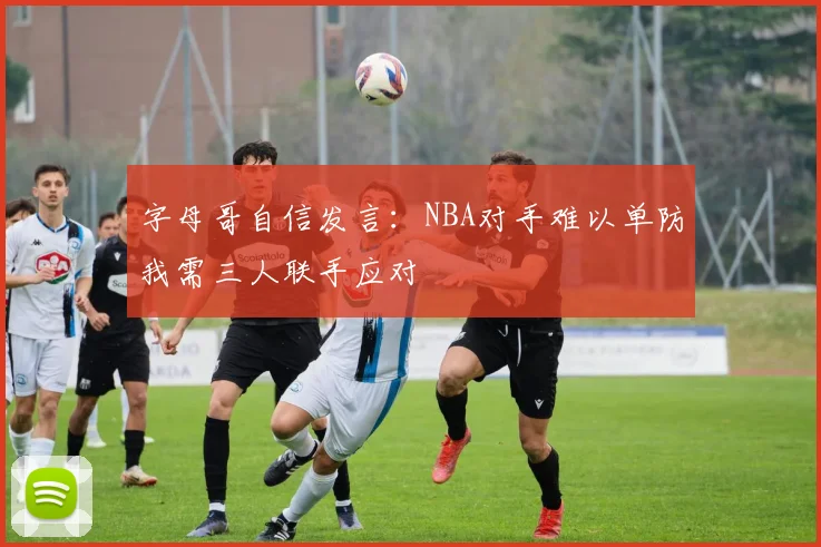 字母哥自信发言：NBA对手难以单防我需三人联手应对