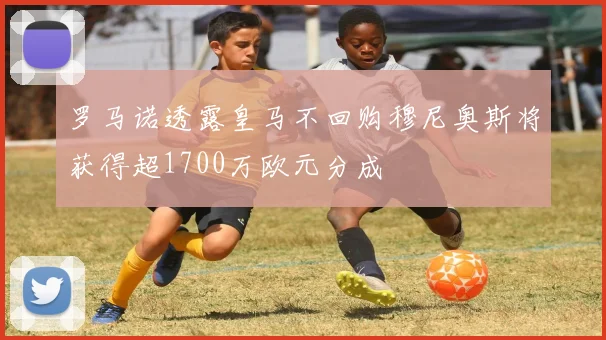 罗马诺透露皇马不回购穆尼奥斯将获得超1700万欧元分成