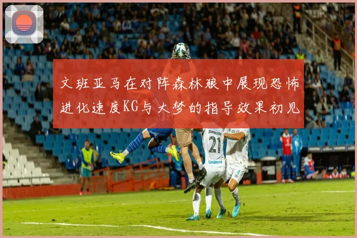文班亚马在对阵森林狼中展现恐怖进化速度KG与大梦的指导效果初见成效