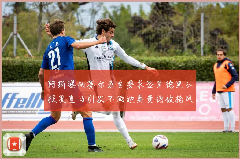 阿斯曝纳赛尔亲自要求签罗德里以报复皇马引发不满迪奥曼德被抢风波
