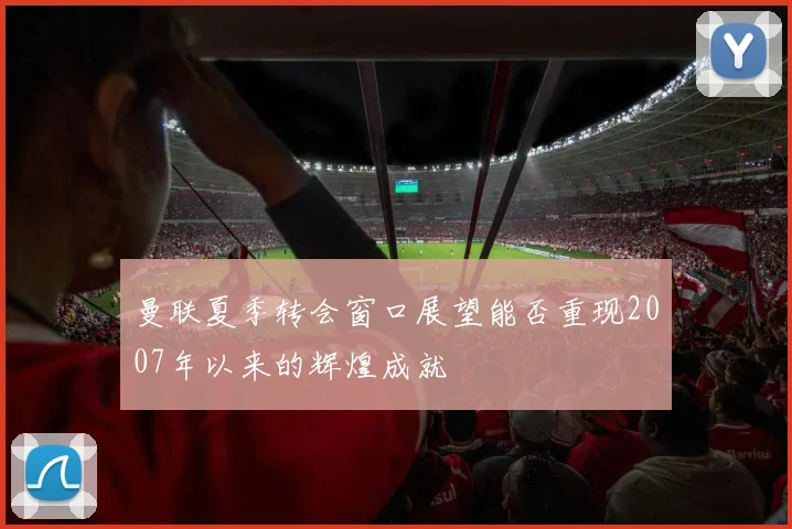 曼联夏季转会窗口展望能否重现2007年以来的辉煌成就