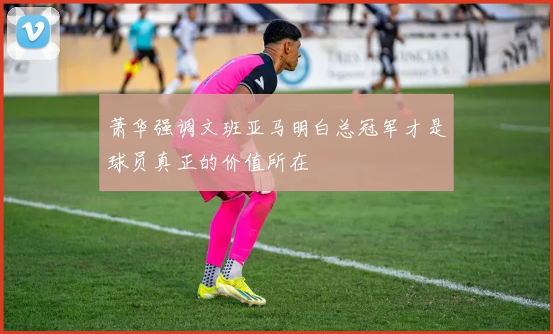萧华强调文班亚马明白总冠军才是球员真正的价值所在