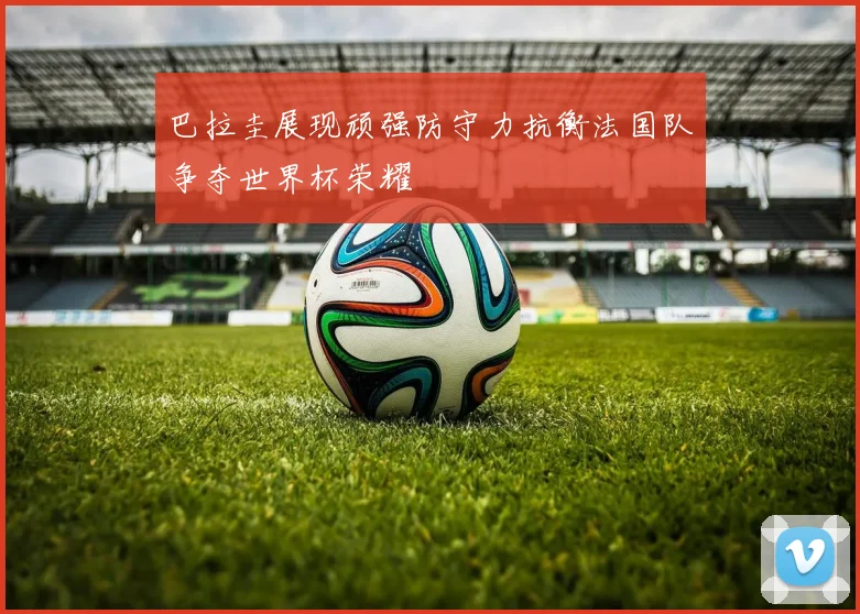 巴拉圭展现顽强防守力抗衡法国队争夺世界杯荣耀