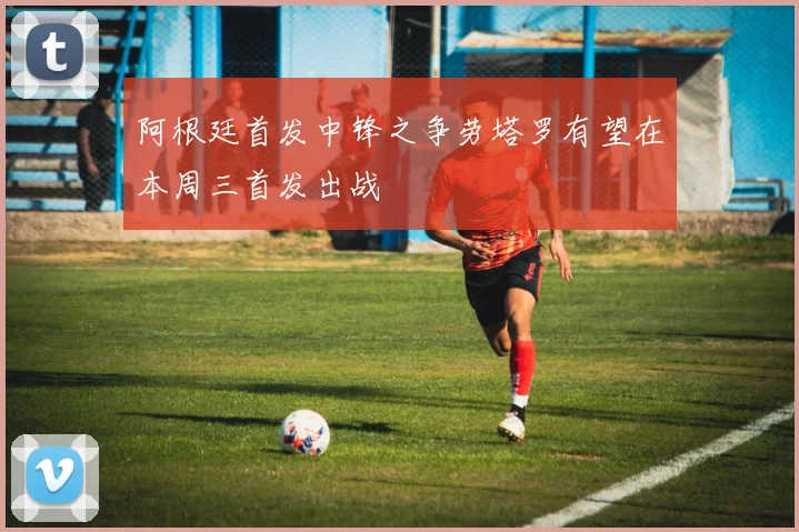 阿根廷首发中锋之争劳塔罗有望在本周三首发出战