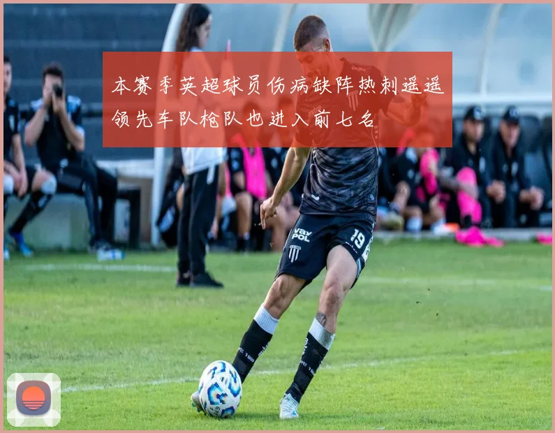 本赛季英超球员伤病缺阵热刺遥遥领先车队枪队也进入前七名