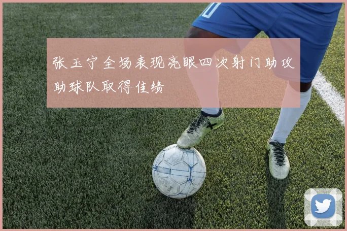 张玉宁全场表现亮眼四次射门助攻助球队取得佳绩