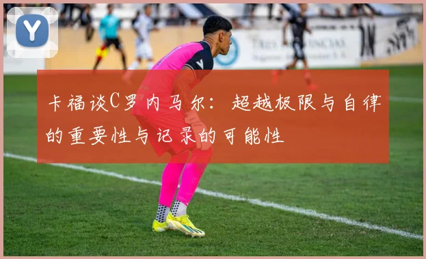 卡福谈C罗内马尔：超越极限与自律的重要性与记录的可能性