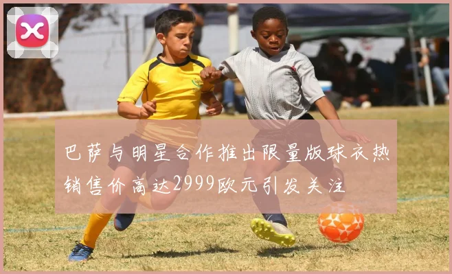 巴萨与明星合作推出限量版球衣热销售价高达2999欧元引发关注