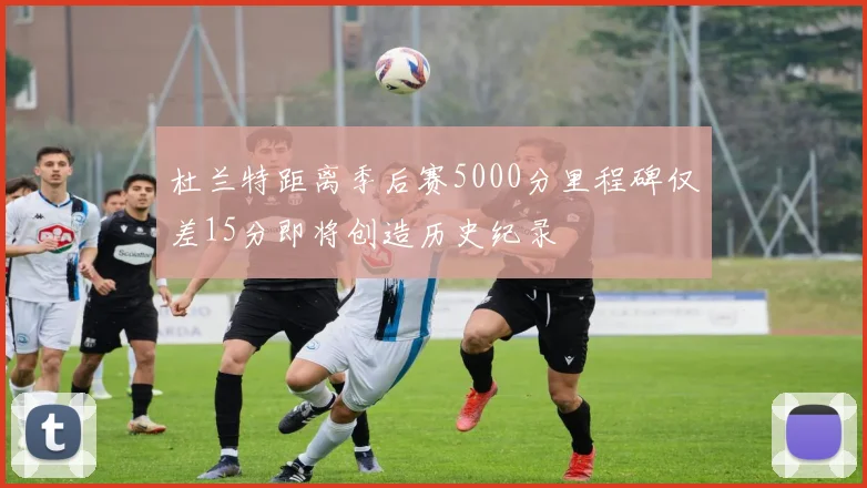 杜兰特距离季后赛5000分里程碑仅差15分即将创造历史纪录