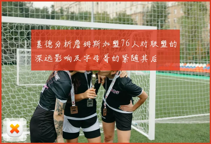 基德分析詹姆斯加盟76人对联盟的深远影响及字母哥的紧随其后